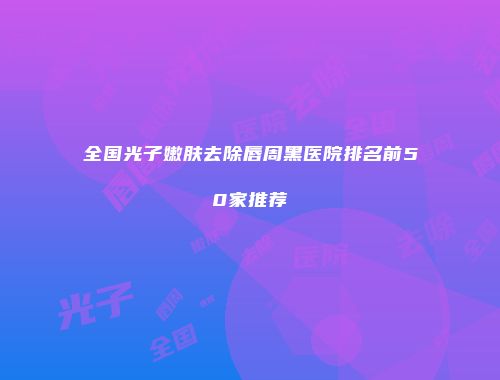 全国光子嫩肤去除唇周黑医院排名前50家推荐