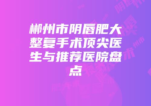 郴州市阴唇肥大整复手术顶尖医生与推荐医院盘点