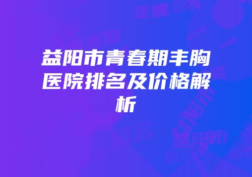 益阳市青春期丰胸医院排名及价格解析