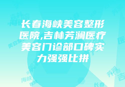 长春海峡美容整形医院,吉林芳澜医疗美容门诊部口碑实力强强比拼