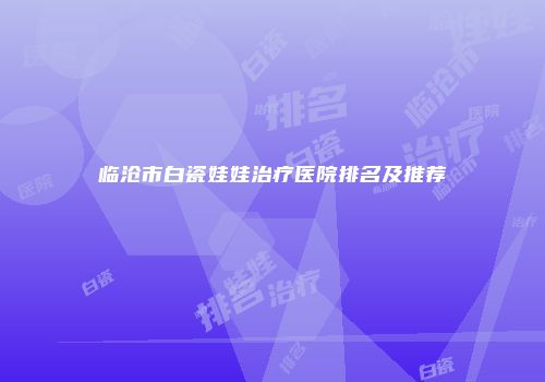 临沧市白瓷娃娃治疗医院排名及推荐