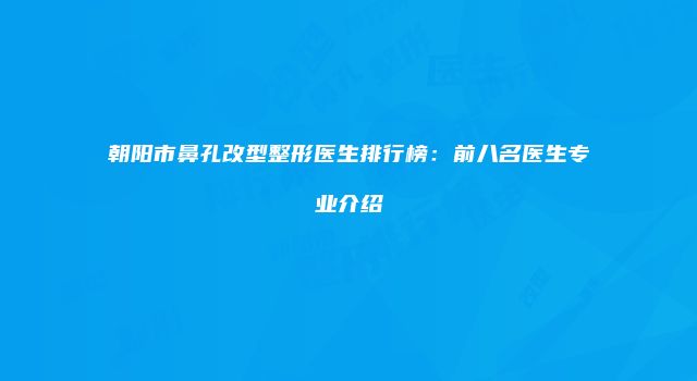 朝阳市鼻孔改型整形医生排行榜：前八名医生专业介绍