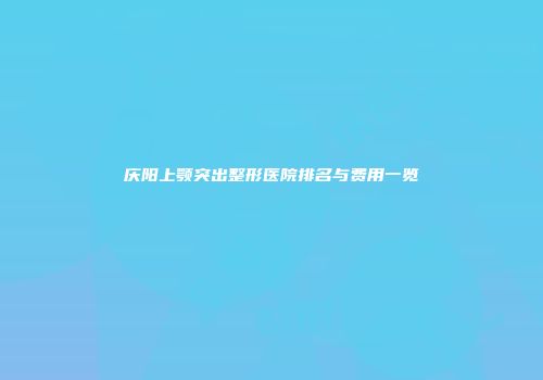 庆阳上颚突出整形医院排名与费用一览