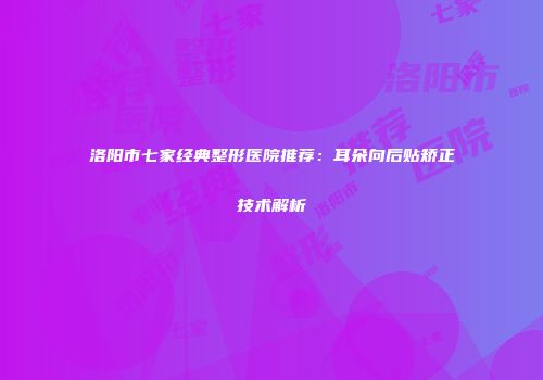 洛阳市七家经典整形医院推荐：耳朵向后贴矫正技术解析