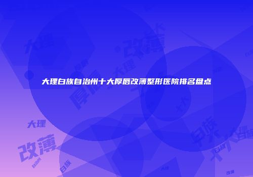 大理白族自治州十大厚唇改薄整形医院排名盘点
