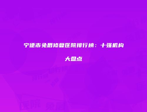宁德市兔唇修复医院排行榜：十强机构大盘点