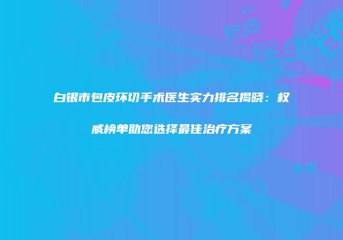 白银市包皮环切手术医生实力排名揭晓：权威榜单助您选择最佳治疗方案