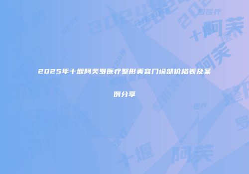 2025年十堰阿芙罗医疗整形美容门诊部价格表及案例分享