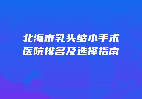 北海市乳头缩小手术医院排名及选择指南