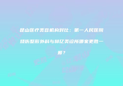 昆山医疗美容机构对比：第一人民医院烧伤整形外科与赫亿美诊所哪家更胜一筹？