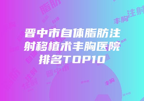 晋中市自体脂肪注射移植术丰胸医院排名TOP10