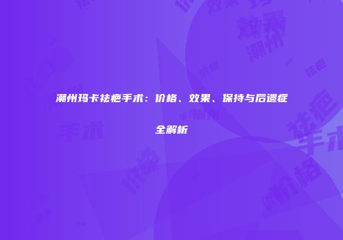 潮州玛卡祛疤手术：价格、效果、保持与后遗症全解析