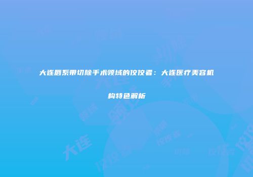 大连唇系带切除手术领域的佼佼者：大连医疗美容机构特色解析