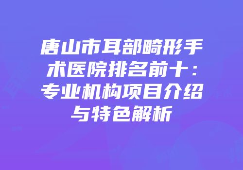 唐山市耳部畸形手术医院排名前十：专业机构项目介绍与特色解析