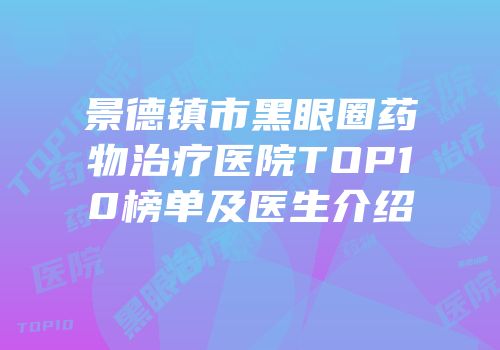 景德镇市黑眼圈药物治疗医院TOP10榜单及医生介绍