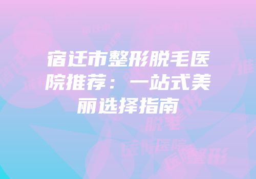 宿迁市整形脱毛医院推荐：一站式美丽选择指南