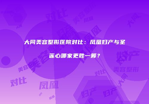大同美容整形医院对比：凤凰妇产与圣莲心哪家更胜一筹？