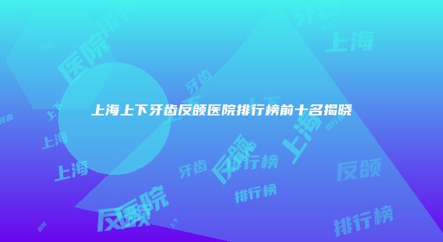 上海上下牙齿反颌医院排行榜前十名揭晓