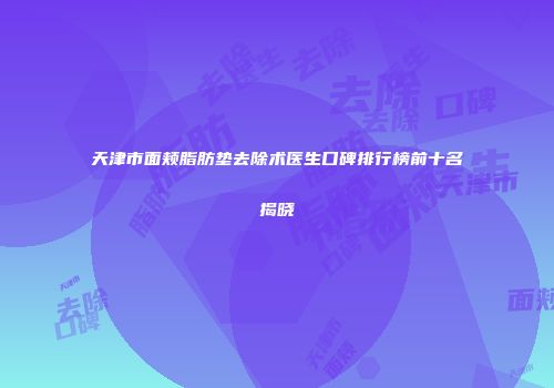天津市面颊脂肪垫去除术医生口碑排行榜前十名揭晓