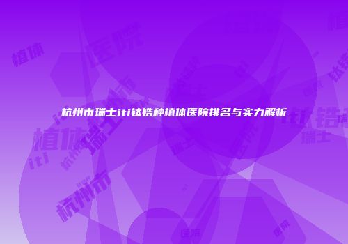 杭州市瑞士iti钛锆种植体医院排名与实力解析