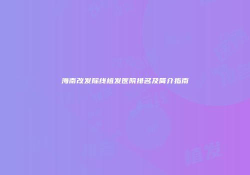 海南改发际线植发医院排名及简介指南