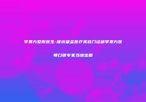 李景方整形医生-潍坊黛玺医疗美容门诊部李景方医师口碑专家当地出圈