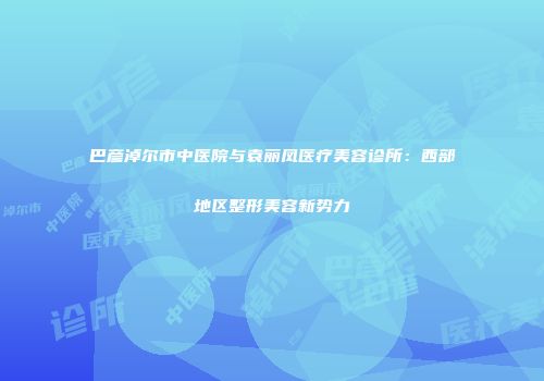 巴彦淖尔市中医院与袁丽凤医疗美容诊所：西部地区整形美容新势力