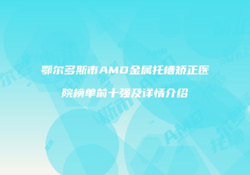 鄂尔多斯市AMD金属托槽矫正医院榜单前十强及详情介绍