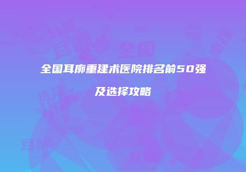 全国耳廓重建术医院排名前50强及选择攻略