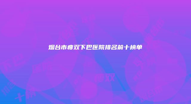 烟台市瘦双下巴医院排名前十榜单