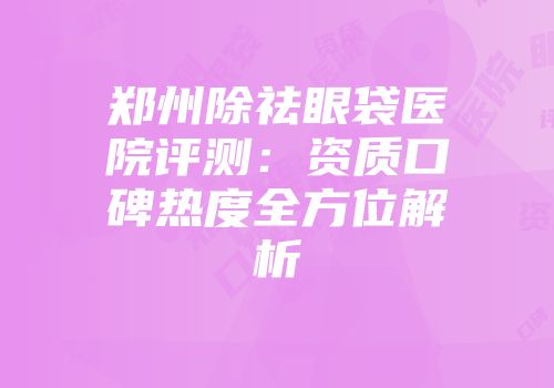 郑州除祛眼袋医院评测：资质口碑热度全方位解析