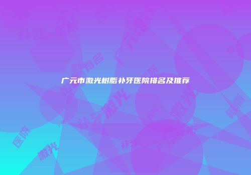 广元市激光树脂补牙医院排名及推荐