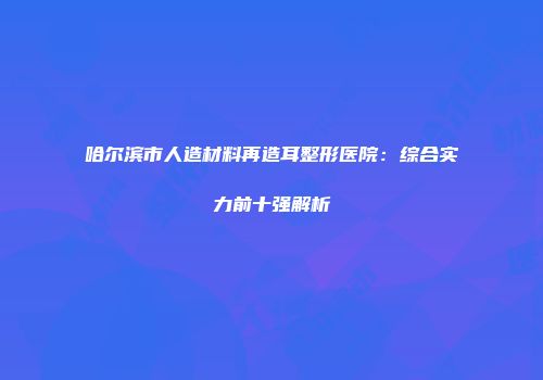 哈尔滨市人造材料再造耳整形医院：综合实力前十强解析