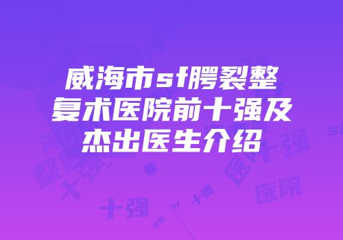 威海市sf腭裂整复术医院前十强及杰出医生介绍