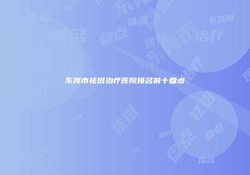 东莞市祛斑治疗医院排名前十盘点