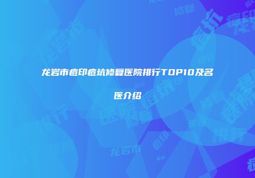 龙岩市痘印痘坑修复医院排行TOP10及名医介绍