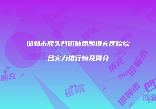 邯郸市额头凹陷玻尿酸填充医院综合实力排行榜及简介