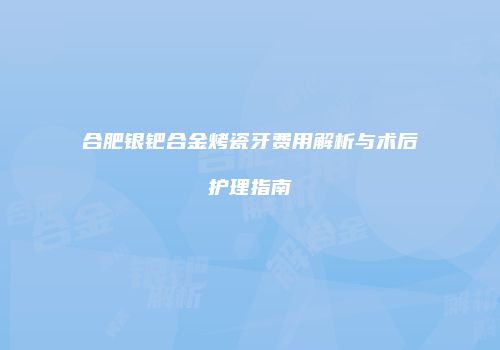 合肥银钯合金烤瓷牙费用解析与术后护理指南