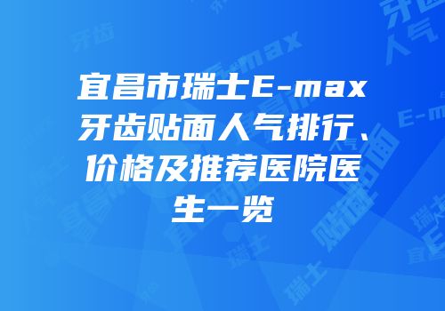 宜昌市瑞士E-max牙齿贴面人气排行、价格及推荐医院医生一览
