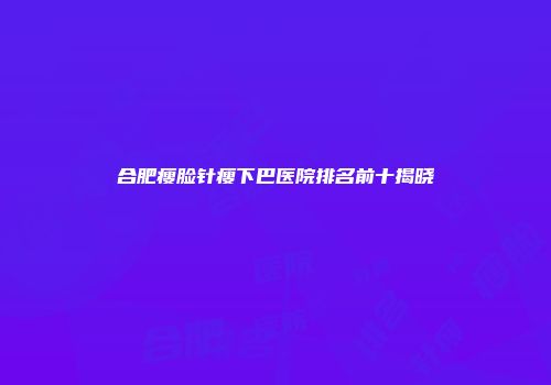 合肥瘦脸针瘦下巴医院排名前十揭晓