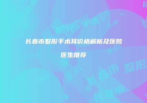 长春市整形手术耳价格解析及医院医生推荐