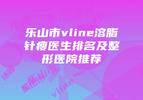 乐山市vline溶脂针瘦医生排名及整形医院推荐