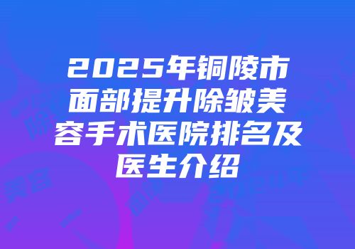 2025年铜陵市面部提升除皱美容手术医院排名及医生介绍