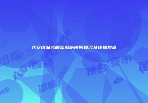六安市深蓝腹部溶脂医院排名及详情盘点