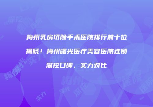 梅州乳房切除手术医院排行前十位揭晓！梅州曙光医疗美容医院连锁深挖口碑、实力对比