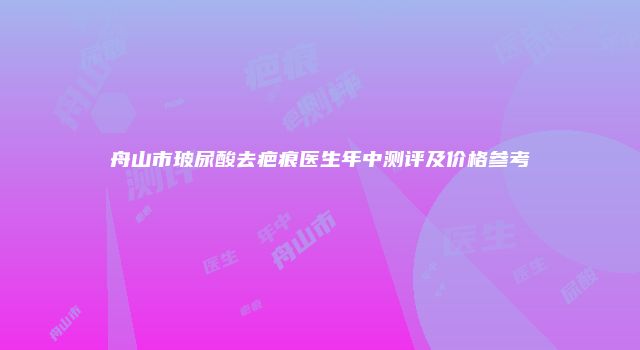 舟山市玻尿酸去疤痕医生年中测评及价格参考