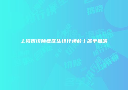上海市切除痣医生排行榜前十名单揭晓