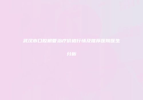 武汉市口腔根管治疗价格行情及推荐医院医生分析