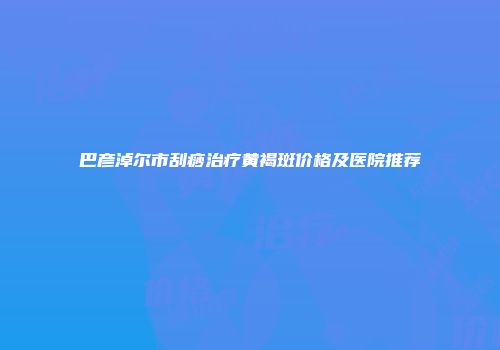 巴彦淖尔市刮痧治疗黄褐斑价格及医院推荐