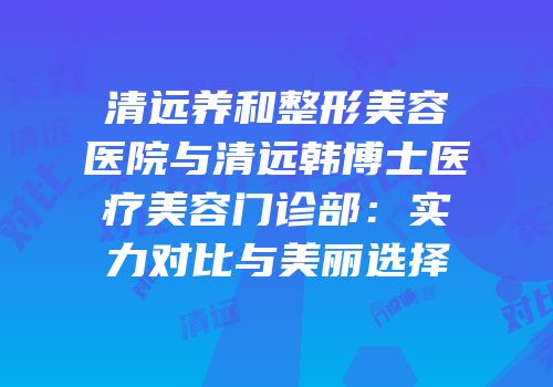清远养和整形美容医院与清远韩博士医疗美容门诊部：实力对比与美丽选择